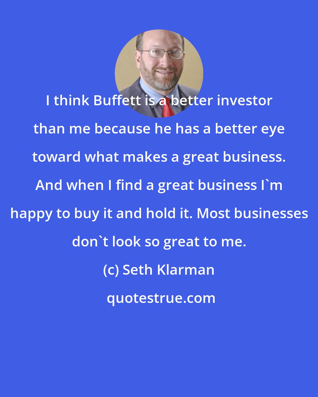 Seth Klarman: I think Buffett is a better investor than me because he has a better eye toward what makes a great business. And when I find a great business I'm happy to buy it and hold it. Most businesses don't look so great to me.