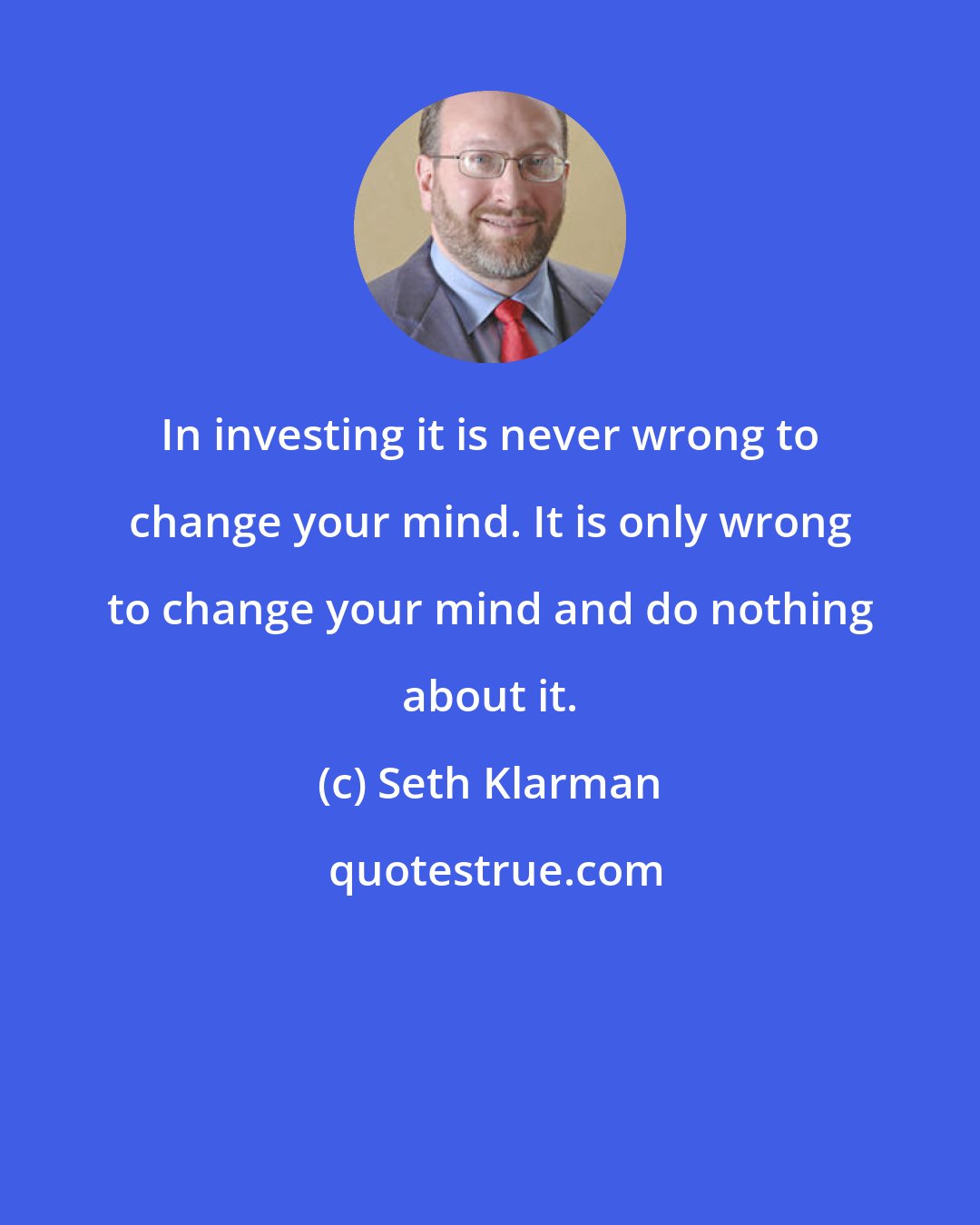 Seth Klarman: In investing it is never wrong to change your mind. It is only wrong to change your mind and do nothing about it.