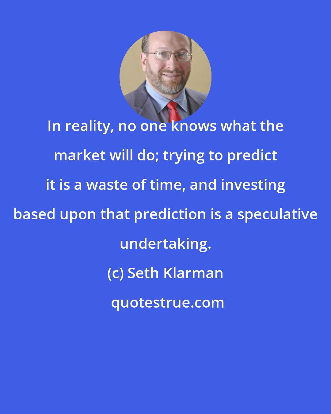 Seth Klarman: In reality, no one knows what the market will do; trying to predict it is a waste of time, and investing based upon that prediction is a speculative undertaking.