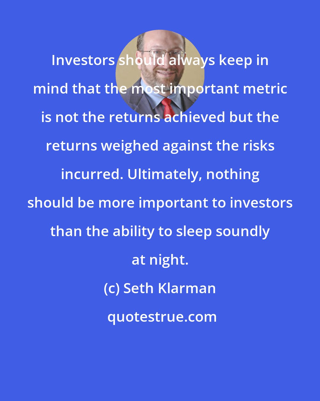 Seth Klarman: Investors should always keep in mind that the most important metric is not the returns achieved but the returns weighed against the risks incurred. Ultimately, nothing should be more important to investors than the ability to sleep soundly at night.