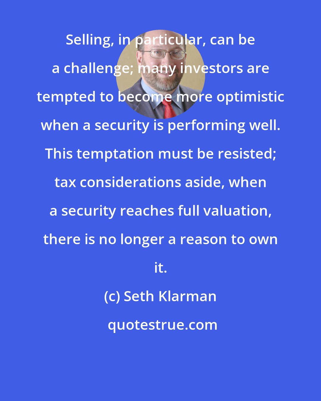 Seth Klarman: Selling, in particular, can be a challenge; many investors are tempted to become more optimistic when a security is performing well. This temptation must be resisted; tax considerations aside, when a security reaches full valuation, there is no longer a reason to own it.