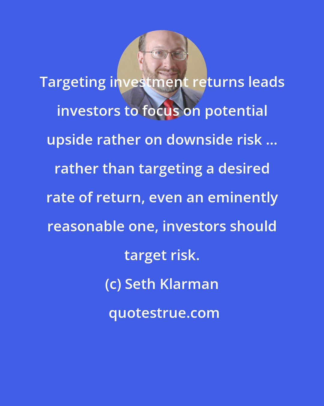 Seth Klarman: Targeting investment returns leads investors to focus on potential upside rather on downside risk ... rather than targeting a desired rate of return, even an eminently reasonable one, investors should target risk.