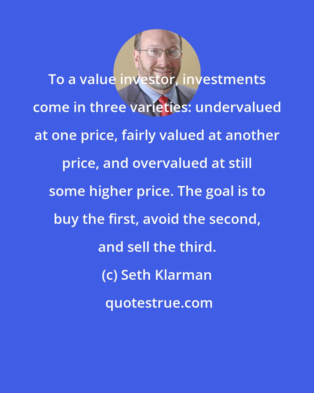 Seth Klarman: To a value investor, investments come in three varieties: undervalued at one price, fairly valued at another price, and overvalued at still some higher price. The goal is to buy the first, avoid the second, and sell the third.