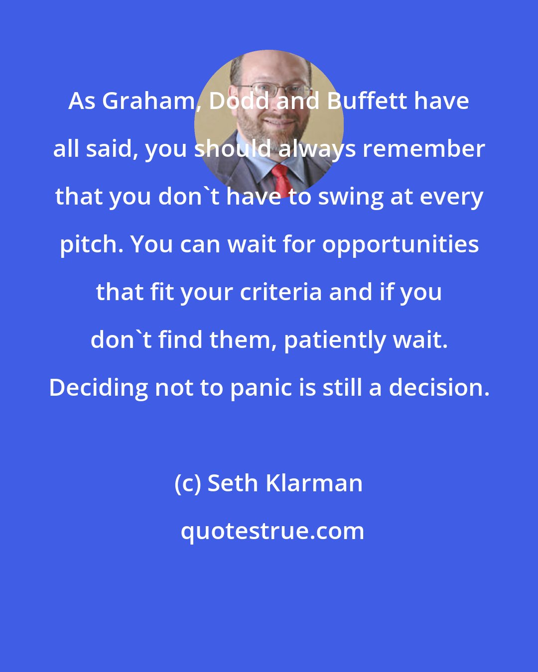 Seth Klarman: As Graham, Dodd and Buffett have all said, you should always remember that you don't have to swing at every pitch. You can wait for opportunities that fit your criteria and if you don't find them, patiently wait. Deciding not to panic is still a decision.