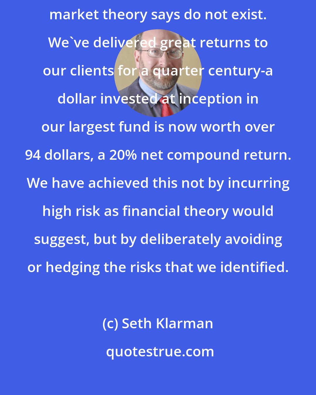 Seth Klarman: As value investors, our business is to buy bargains that financial market theory says do not exist. We've delivered great returns to our clients for a quarter century-a dollar invested at inception in our largest fund is now worth over 94 dollars, a 20% net compound return. We have achieved this not by incurring high risk as financial theory would suggest, but by deliberately avoiding or hedging the risks that we identified.