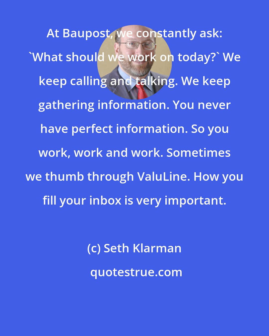 Seth Klarman: At Baupost, we constantly ask: 'What should we work on today?' We keep calling and talking. We keep gathering information. You never have perfect information. So you work, work and work. Sometimes we thumb through ValuLine. How you fill your inbox is very important.