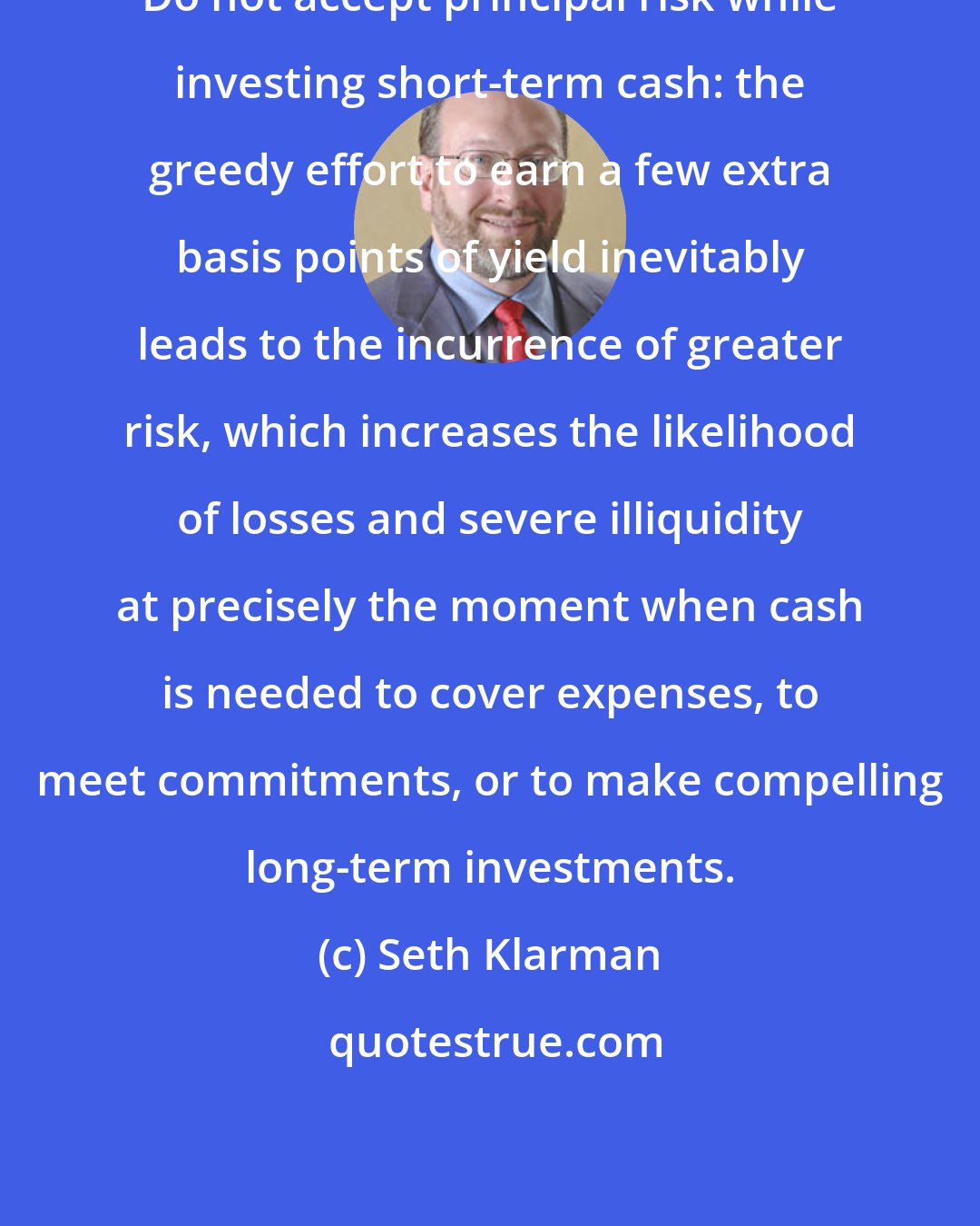 Seth Klarman: Do not accept principal risk while investing short-term cash: the greedy effort to earn a few extra basis points of yield inevitably leads to the incurrence of greater risk, which increases the likelihood of losses and severe illiquidity at precisely the moment when cash is needed to cover expenses, to meet commitments, or to make compelling long-term investments.