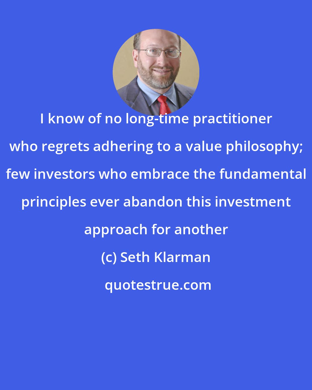 Seth Klarman: I know of no long-time practitioner who regrets adhering to a value philosophy; few investors who embrace the fundamental principles ever abandon this investment approach for another