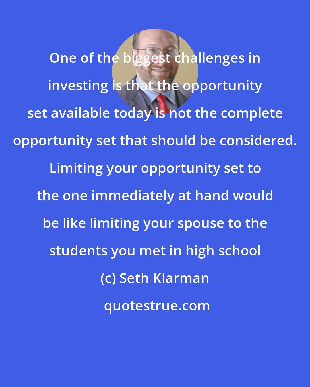 Seth Klarman: One of the biggest challenges in investing is that the opportunity set available today is not the complete opportunity set that should be considered. Limiting your opportunity set to the one immediately at hand would be like limiting your spouse to the students you met in high school