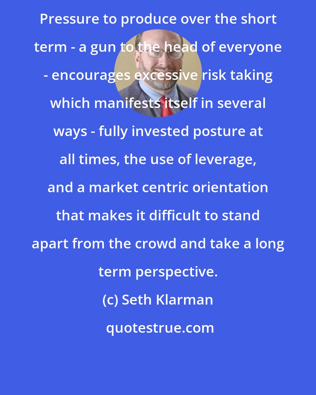 Seth Klarman: Pressure to produce over the short term - a gun to the head of everyone - encourages excessive risk taking which manifests itself in several ways - fully invested posture at all times, the use of leverage, and a market centric orientation that makes it difficult to stand apart from the crowd and take a long term perspective.