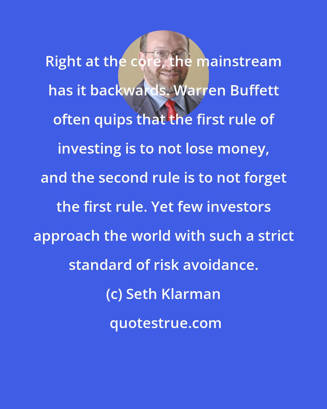 Seth Klarman: Right at the core, the mainstream has it backwards. Warren Buffett often quips that the first rule of investing is to not lose money, and the second rule is to not forget the first rule. Yet few investors approach the world with such a strict standard of risk avoidance.