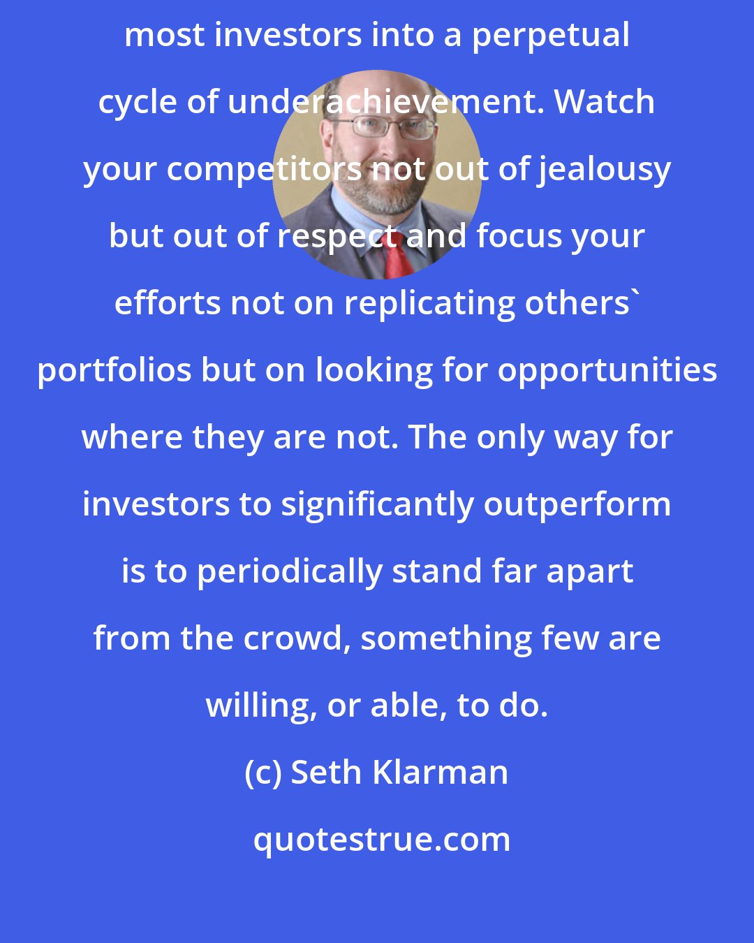 Seth Klarman: Short-term performance envy causes many of the shortcomings that lock most investors into a perpetual cycle of underachievement. Watch your competitors not out of jealousy but out of respect and focus your efforts not on replicating others' portfolios but on looking for opportunities where they are not. The only way for investors to significantly outperform is to periodically stand far apart from the crowd, something few are willing, or able, to do.