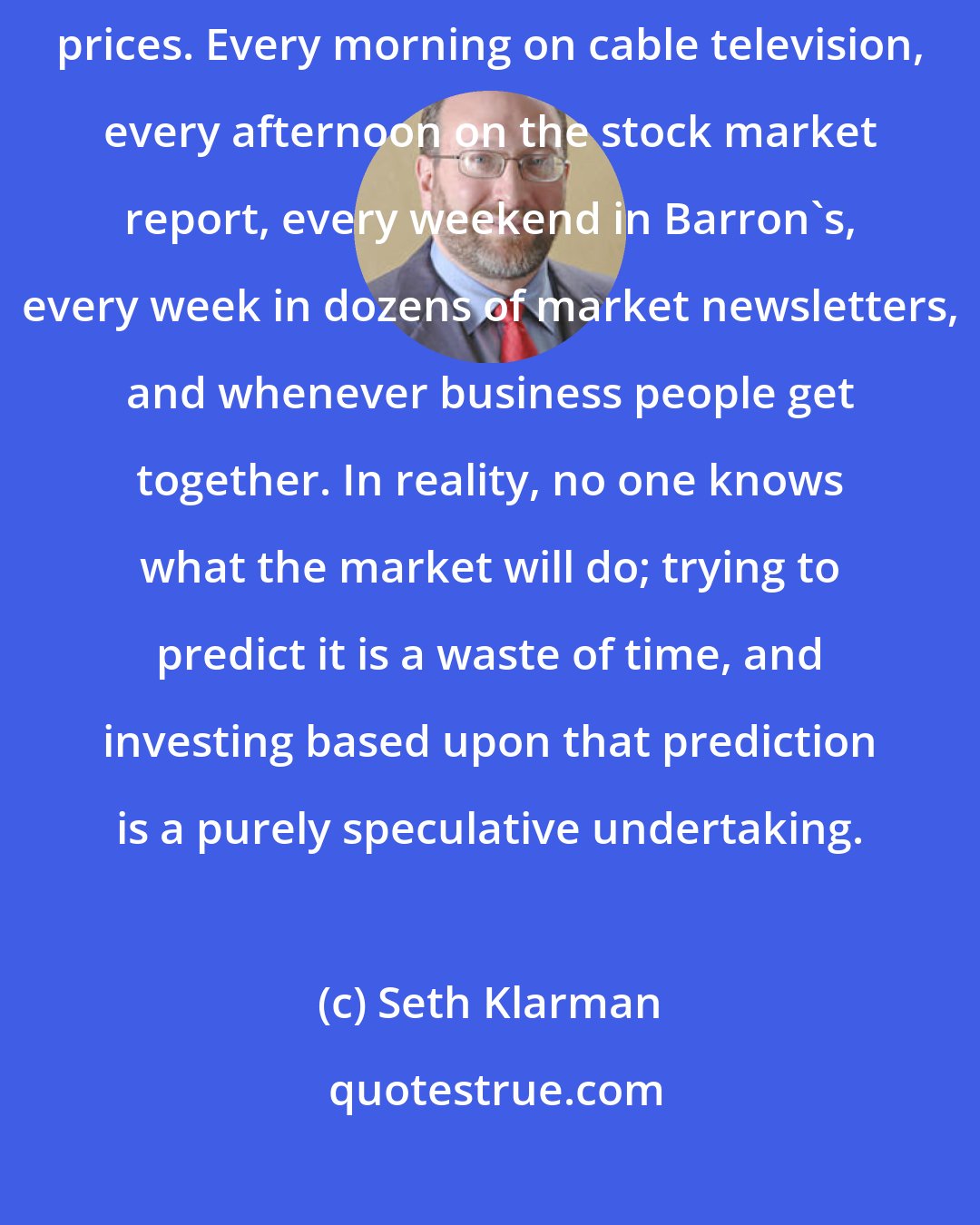 Seth Klarman: Speculators are obsessed with predicting: guessing the direction of stock prices. Every morning on cable television, every afternoon on the stock market report, every weekend in Barron's, every week in dozens of market newsletters, and whenever business people get together. In reality, no one knows what the market will do; trying to predict it is a waste of time, and investing based upon that prediction is a purely speculative undertaking.