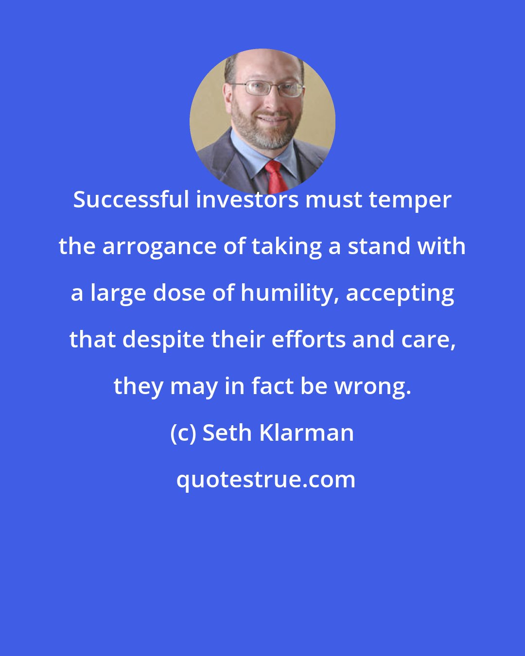 Seth Klarman: Successful investors must temper the arrogance of taking a stand with a large dose of humility, accepting that despite their efforts and care, they may in fact be wrong.