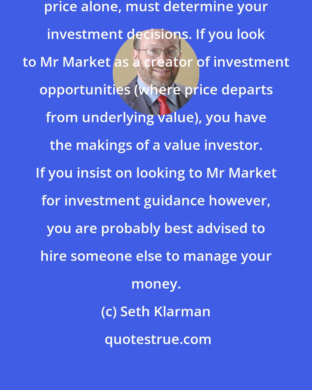 Seth Klarman: Value in relation to price, not price alone, must determine your investment decisions. If you look to Mr Market as a creator of investment opportunities (where price departs from underlying value), you have the makings of a value investor. If you insist on looking to Mr Market for investment guidance however, you are probably best advised to hire someone else to manage your money.