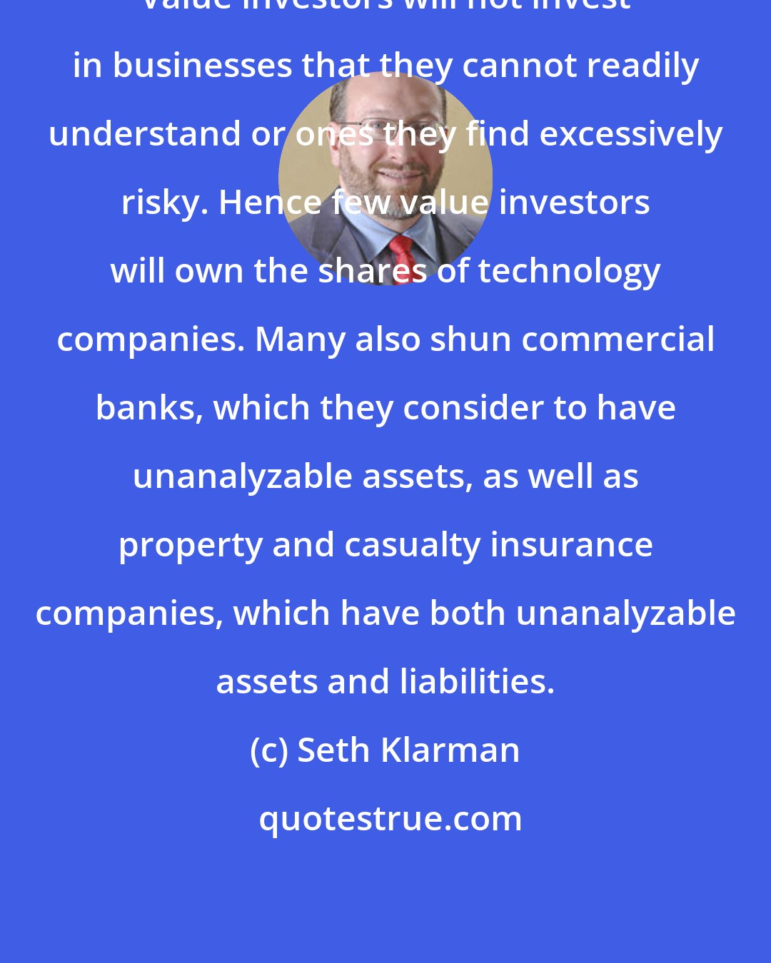 Seth Klarman: Value investors will not invest in businesses that they cannot readily understand or ones they find excessively risky. Hence few value investors will own the shares of technology companies. Many also shun commercial banks, which they consider to have unanalyzable assets, as well as property and casualty insurance companies, which have both unanalyzable assets and liabilities.