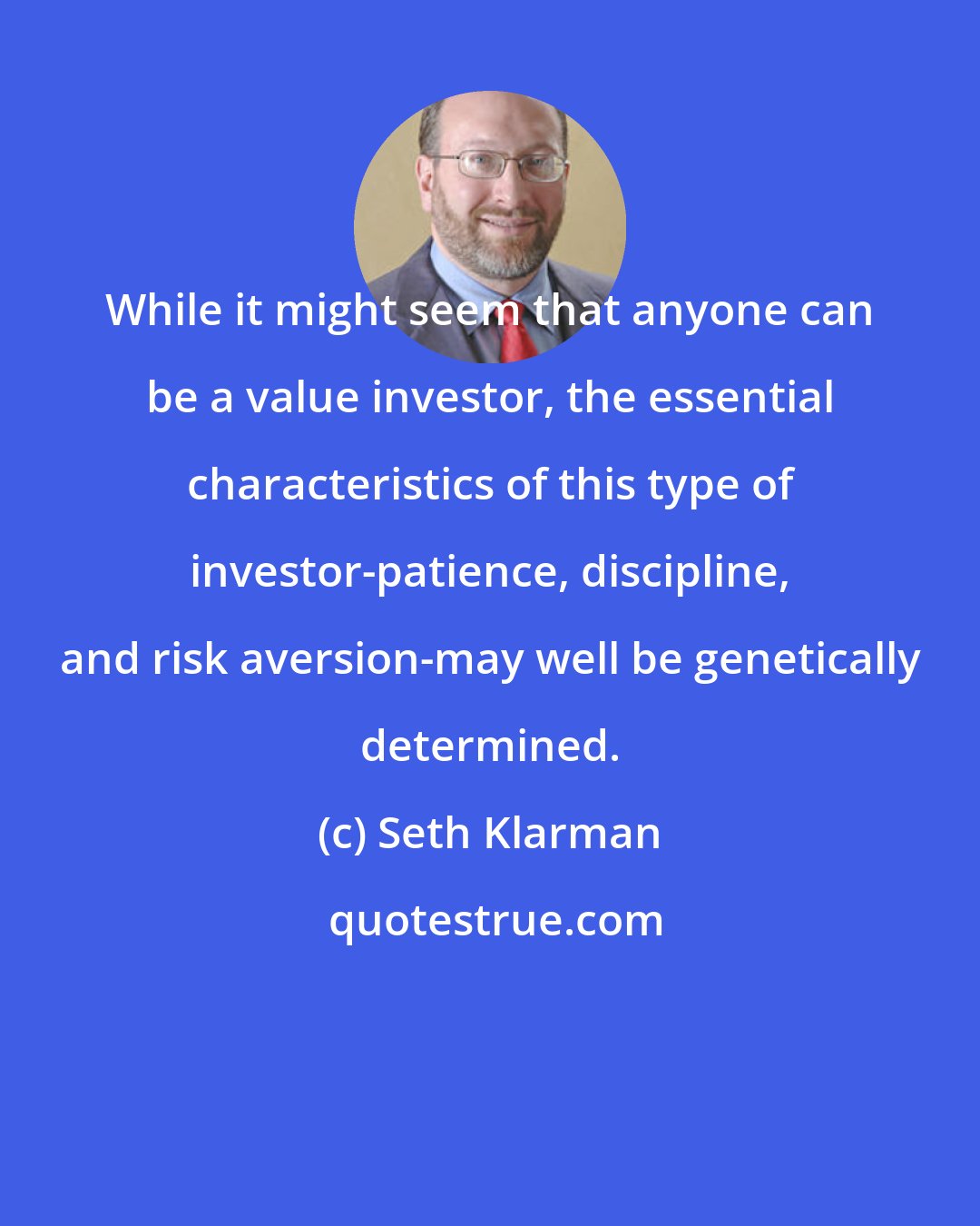 Seth Klarman: While it might seem that anyone can be a value investor, the essential characteristics of this type of investor-patience, discipline, and risk aversion-may well be genetically determined.