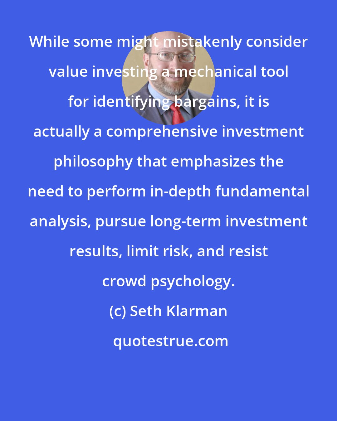 Seth Klarman: While some might mistakenly consider value investing a mechanical tool for identifying bargains, it is actually a comprehensive investment philosophy that emphasizes the need to perform in-depth fundamental analysis, pursue long-term investment results, limit risk, and resist crowd psychology.