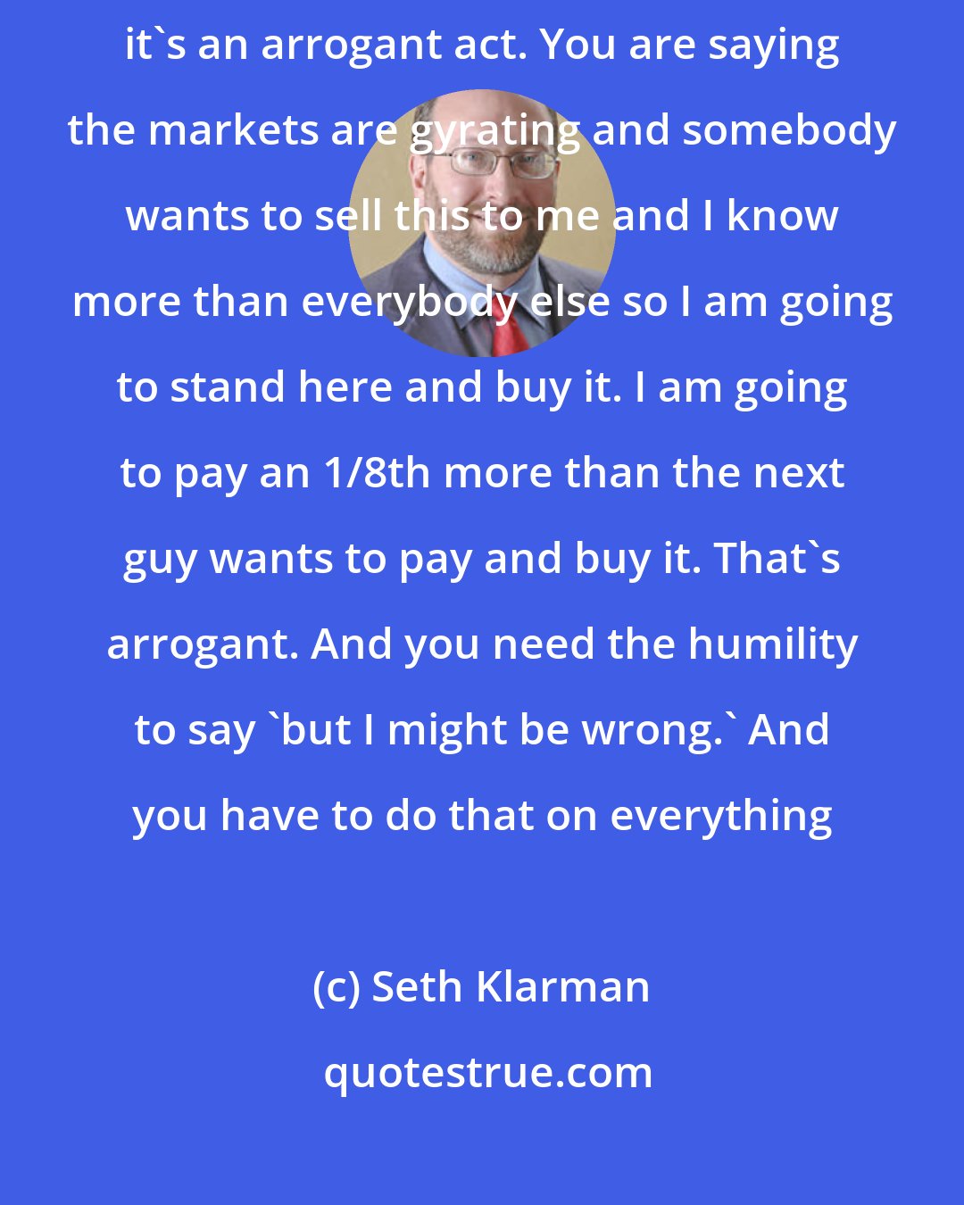 Seth Klarman: You need to balance arrogance and humilitywhen you buy anything, it's an arrogant act. You are saying the markets are gyrating and somebody wants to sell this to me and I know more than everybody else so I am going to stand here and buy it. I am going to pay an 1/8th more than the next guy wants to pay and buy it. That's arrogant. And you need the humility to say 'but I might be wrong.' And you have to do that on everything