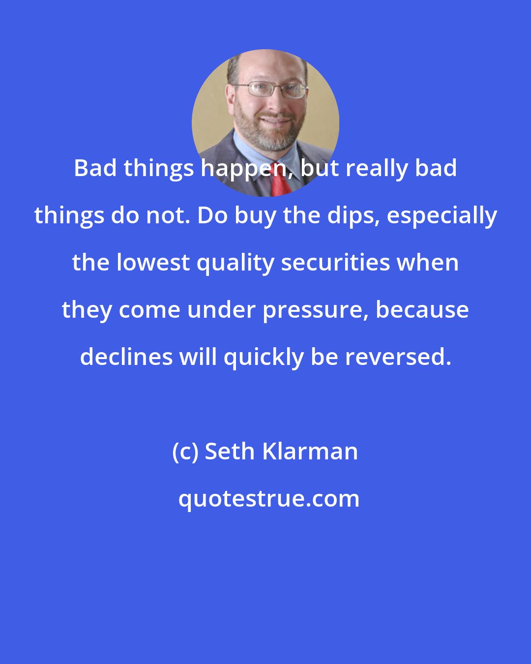 Seth Klarman: Bad things happen, but really bad things do not. Do buy the dips, especially the lowest quality securities when they come under pressure, because declines will quickly be reversed.