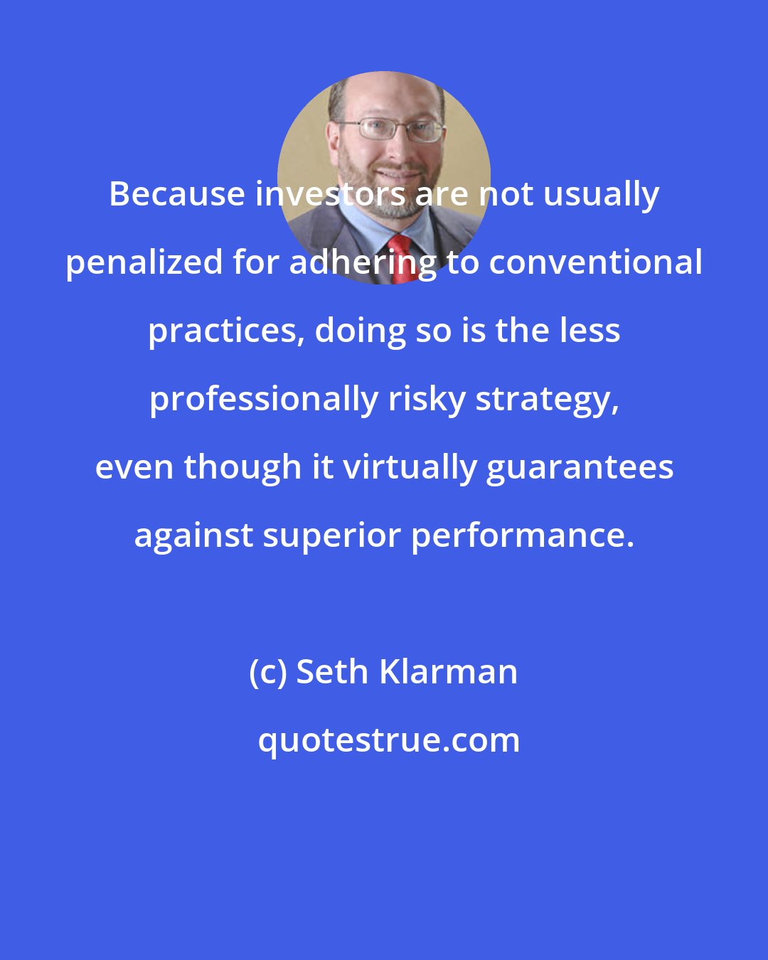 Seth Klarman: Because investors are not usually penalized for adhering to conventional practices, doing so is the less professionally risky strategy, even though it virtually guarantees against superior performance.