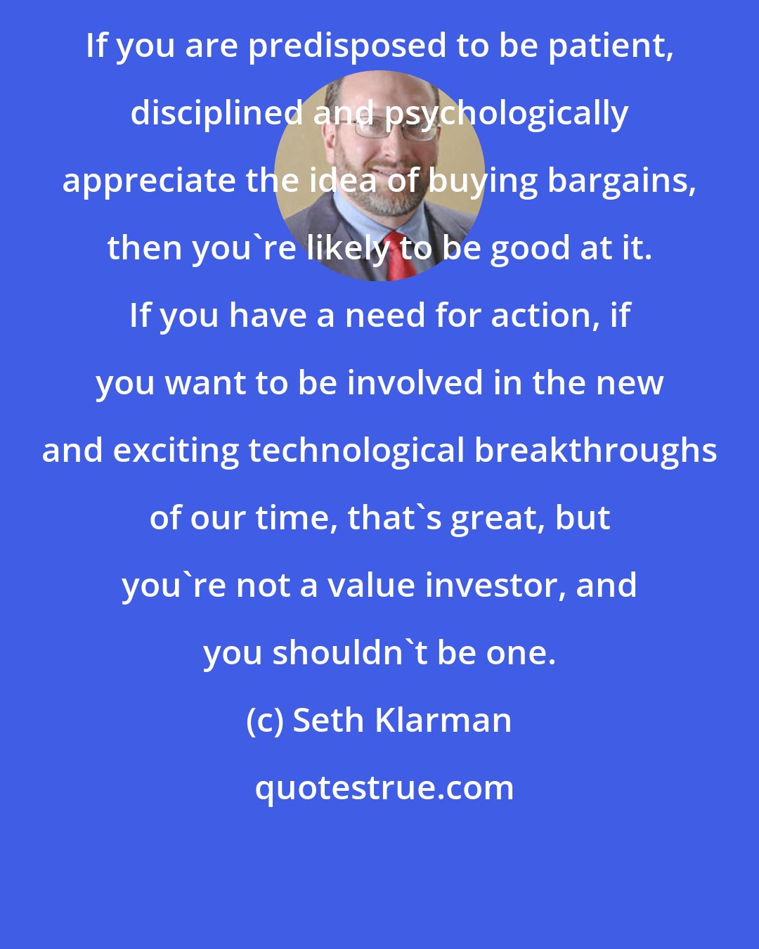 Seth Klarman: If you are predisposed to be patient, disciplined and psychologically appreciate the idea of buying bargains, then you're likely to be good at it. If you have a need for action, if you want to be involved in the new and exciting technological breakthroughs of our time, that's great, but you're not a value investor, and you shouldn't be one.