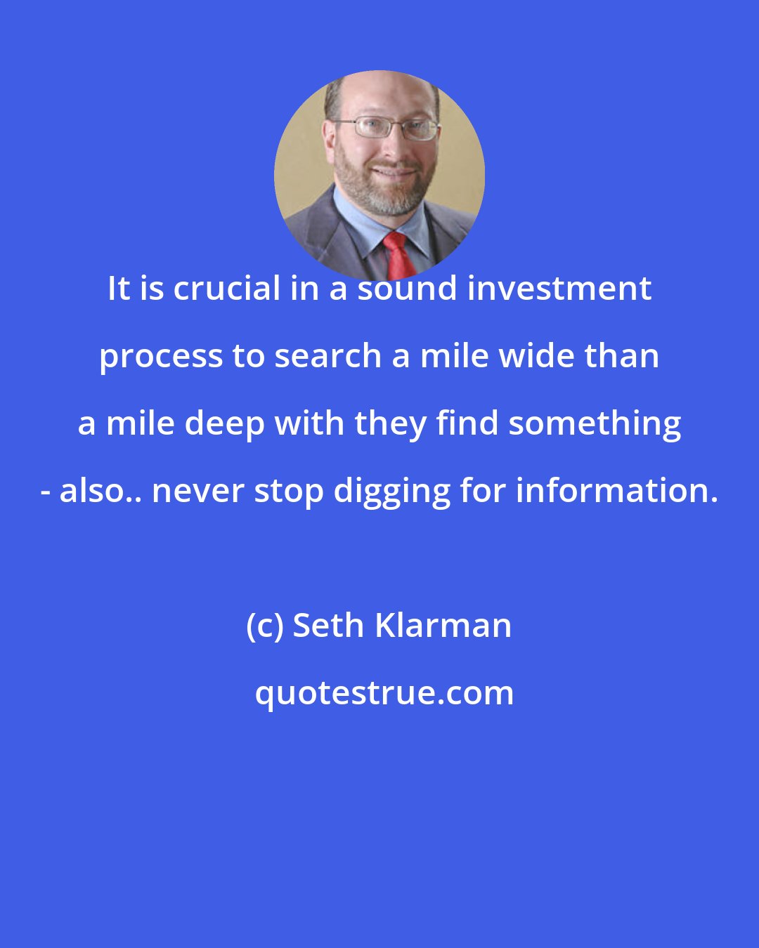 Seth Klarman: It is crucial in a sound investment process to search a mile wide than a mile deep with they find something - also.. never stop digging for information.