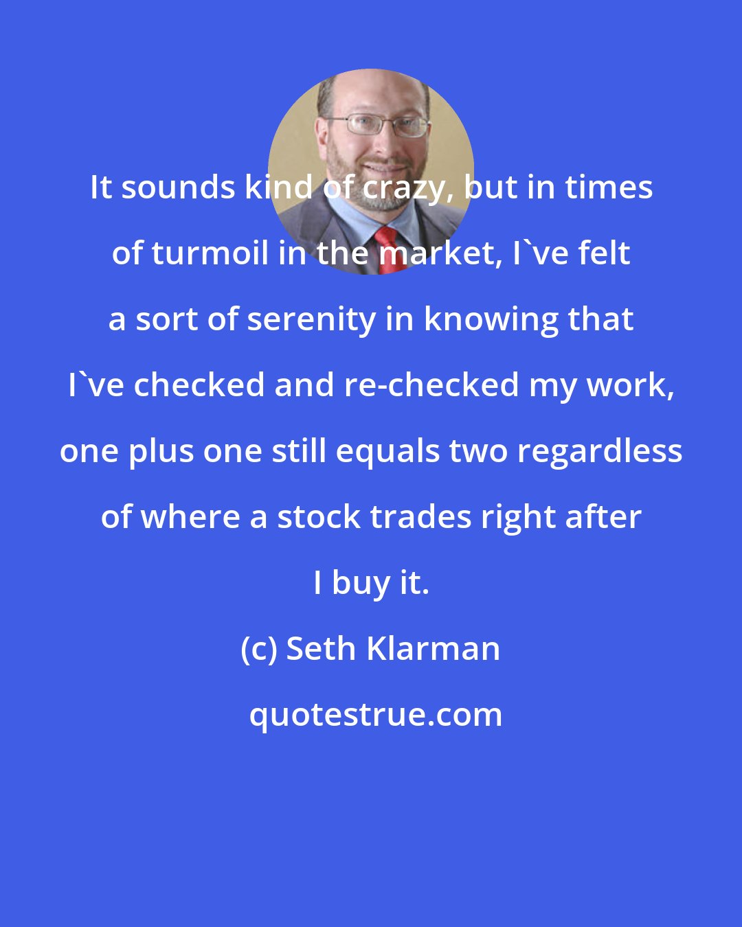 Seth Klarman: It sounds kind of crazy, but in times of turmoil in the market, I've felt a sort of serenity in knowing that I've checked and re-checked my work, one plus one still equals two regardless of where a stock trades right after I buy it.