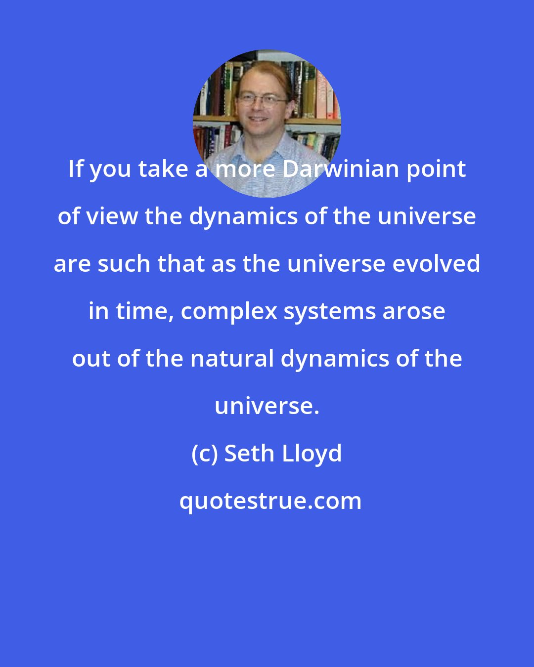 Seth Lloyd: If you take a more Darwinian point of view the dynamics of the universe are such that as the universe evolved in time, complex systems arose out of the natural dynamics of the universe.