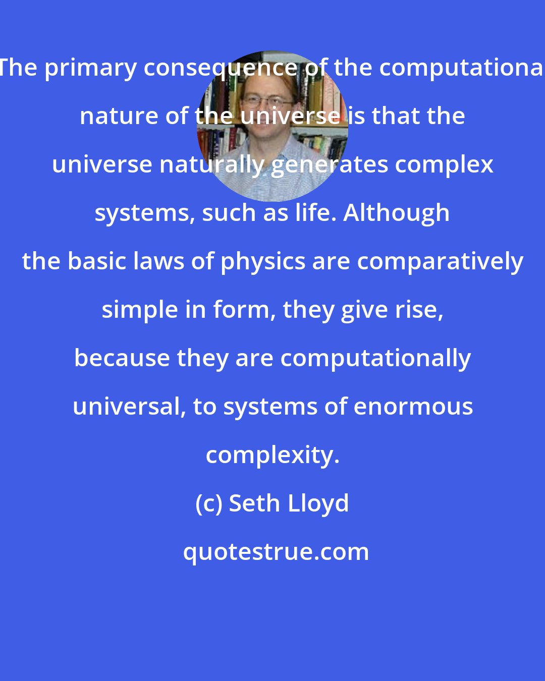 Seth Lloyd: The primary consequence of the computational nature of the universe is that the universe naturally generates complex systems, such as life. Although the basic laws of physics are comparatively simple in form, they give rise, because they are computationally universal, to systems of enormous complexity.
