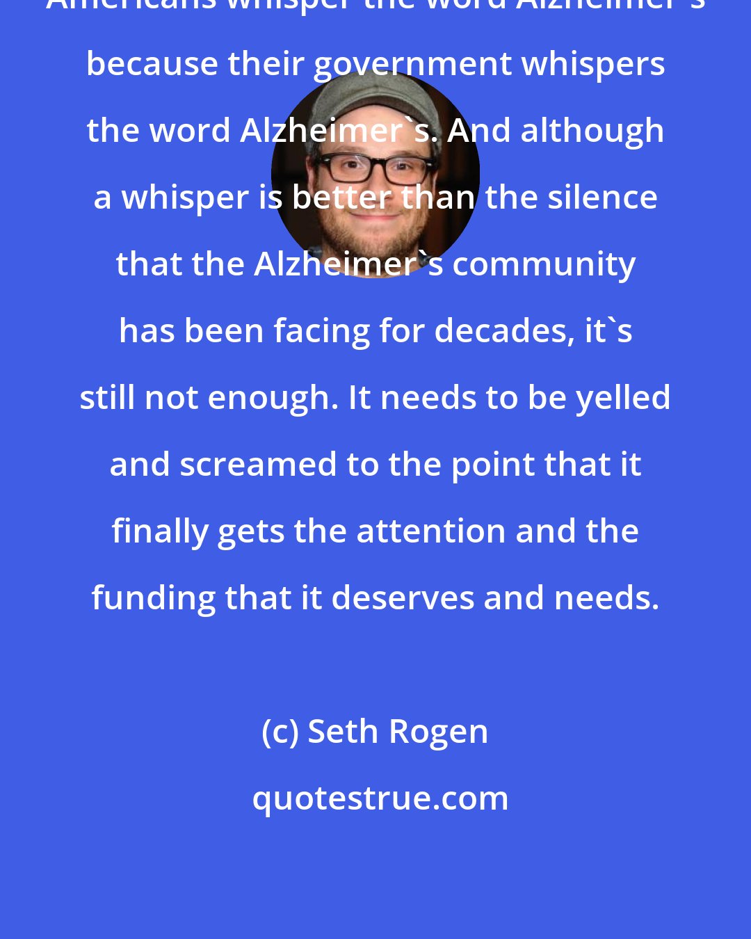 Seth Rogen: Americans whisper the word Alzheimer's because their government whispers the word Alzheimer's. And although a whisper is better than the silence that the Alzheimer's community has been facing for decades, it's still not enough. It needs to be yelled and screamed to the point that it finally gets the attention and the funding that it deserves and needs.