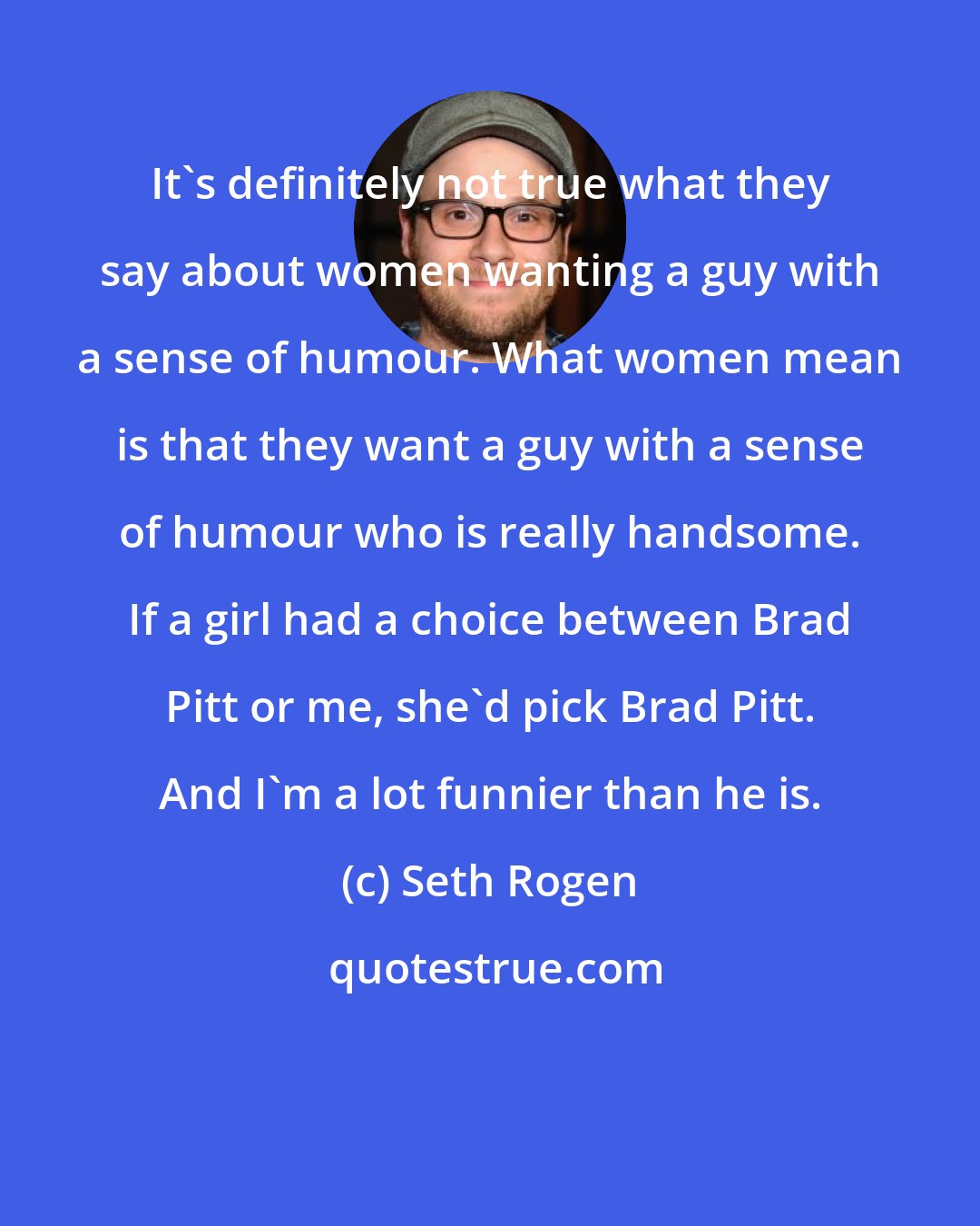 Seth Rogen: It's definitely not true what they say about women wanting a guy with a sense of humour. What women mean is that they want a guy with a sense of humour who is really handsome. If a girl had a choice between Brad Pitt or me, she'd pick Brad Pitt. And I'm a lot funnier than he is.