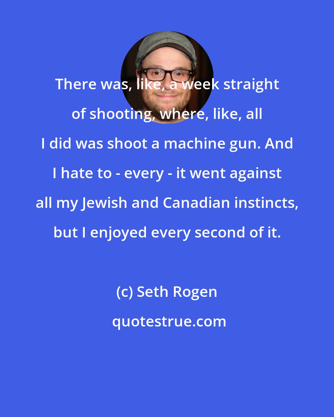 Seth Rogen: There was, like, a week straight of shooting, where, like, all I did was shoot a machine gun. And I hate to - every - it went against all my Jewish and Canadian instincts, but I enjoyed every second of it.