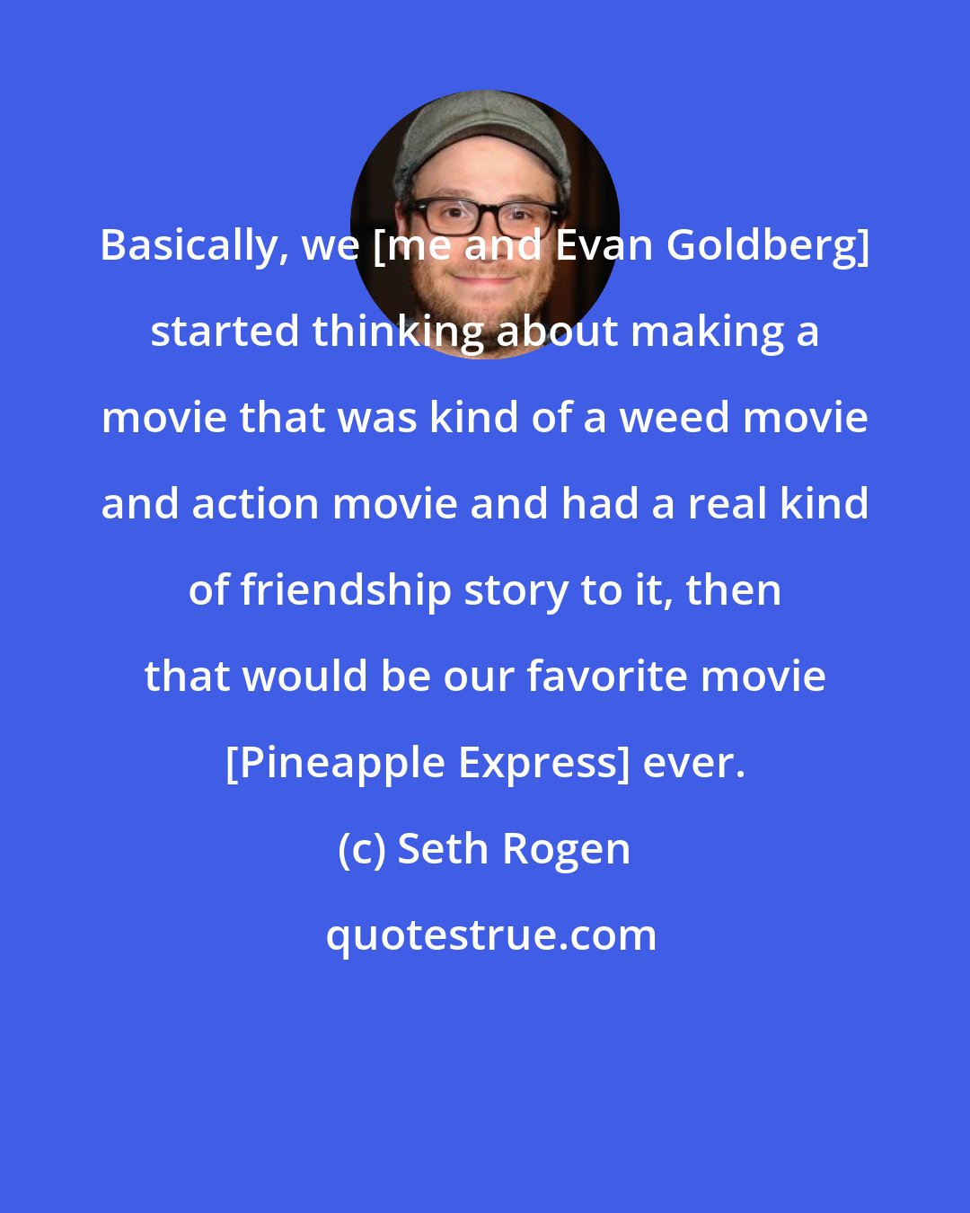 Seth Rogen: Basically, we [me and Evan Goldberg] started thinking about making a movie that was kind of a weed movie and action movie and had a real kind of friendship story to it, then that would be our favorite movie [Pineapple Express] ever.