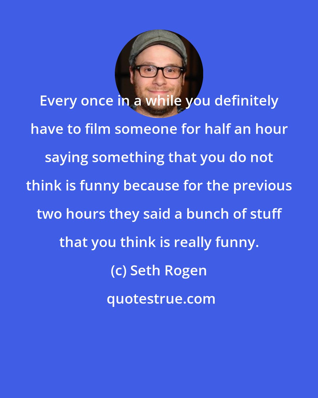 Seth Rogen: Every once in a while you definitely have to film someone for half an hour saying something that you do not think is funny because for the previous two hours they said a bunch of stuff that you think is really funny.