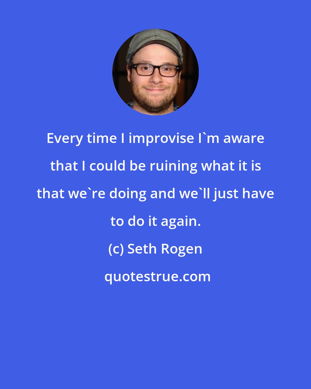 Seth Rogen: Every time I improvise I'm aware that I could be ruining what it is that we're doing and we'll just have to do it again.