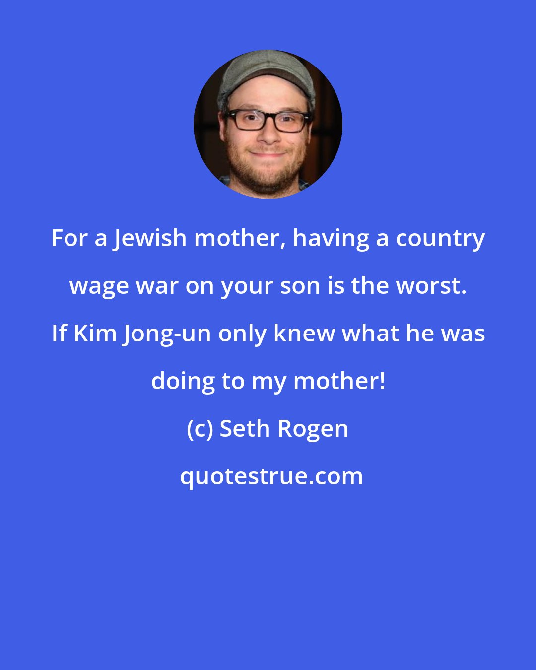 Seth Rogen: For a Jewish mother, having a country wage war on your son is the worst. If Kim Jong-un only knew what he was doing to my mother!