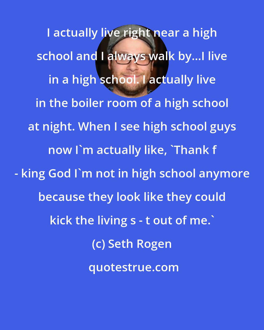 Seth Rogen: I actually live right near a high school and I always walk by...I live in a high school. I actually live in the boiler room of a high school at night. When I see high school guys now I'm actually like, 'Thank f - king God I'm not in high school anymore because they look like they could kick the living s - t out of me.'