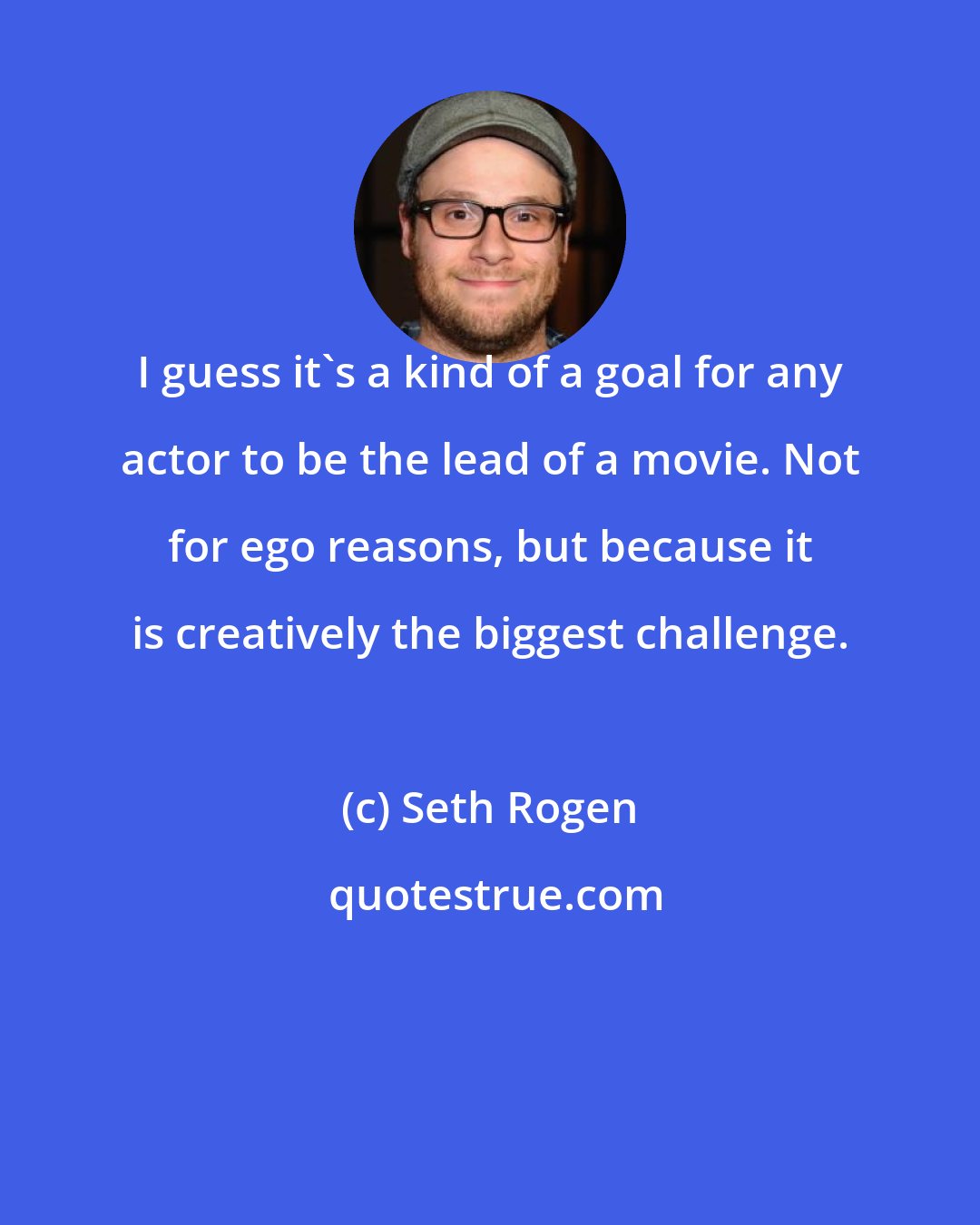 Seth Rogen: I guess it's a kind of a goal for any actor to be the lead of a movie. Not for ego reasons, but because it is creatively the biggest challenge.