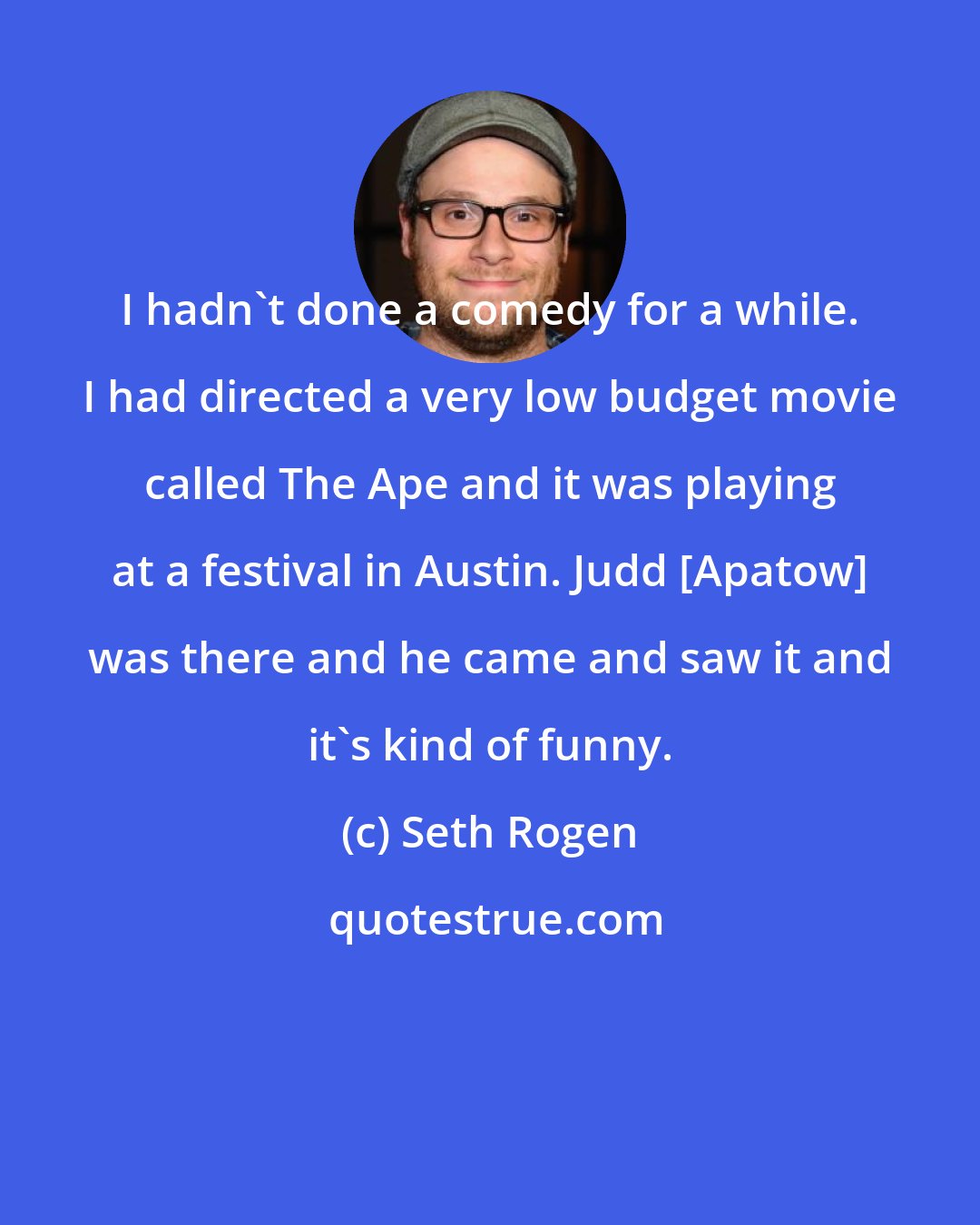 Seth Rogen: I hadn't done a comedy for a while. I had directed a very low budget movie called The Ape and it was playing at a festival in Austin. Judd [Apatow] was there and he came and saw it and it's kind of funny.