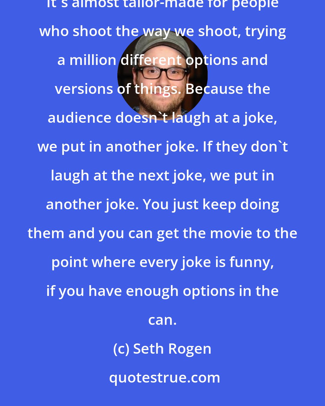 Seth Rogen: I have become a giant fan of the testing process, especially with a comedy. I mean, they tell you what's funny. It's almost tailor-made for people who shoot the way we shoot, trying a million different options and versions of things. Because the audience doesn't laugh at a joke, we put in another joke. If they don't laugh at the next joke, we put in another joke. You just keep doing them and you can get the movie to the point where every joke is funny, if you have enough options in the can.