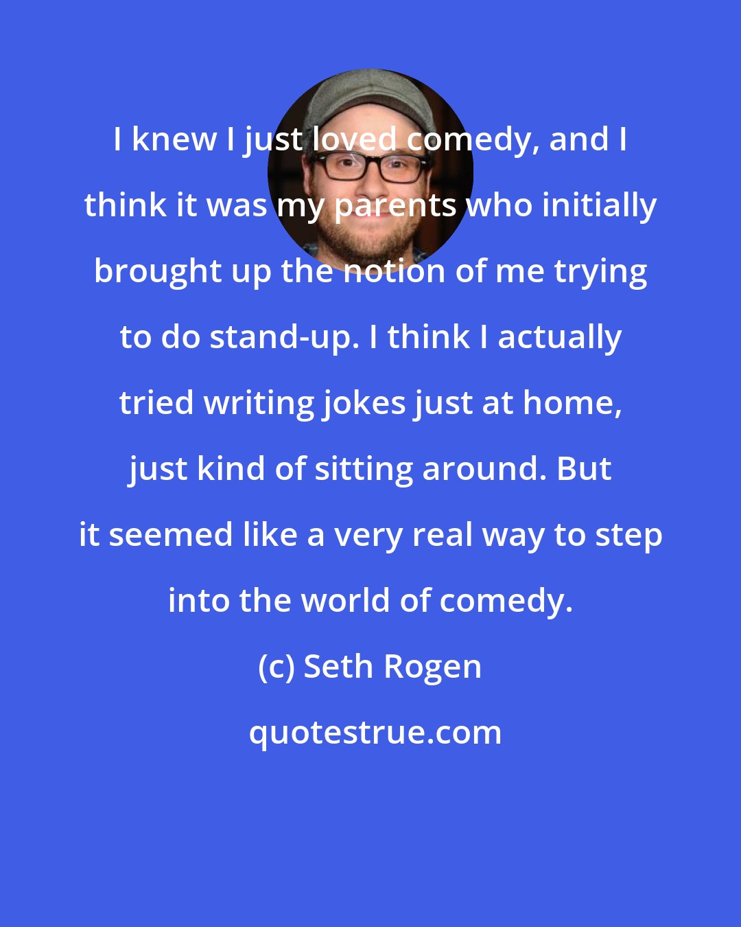 Seth Rogen: I knew I just loved comedy, and I think it was my parents who initially brought up the notion of me trying to do stand-up. I think I actually tried writing jokes just at home, just kind of sitting around. But it seemed like a very real way to step into the world of comedy.