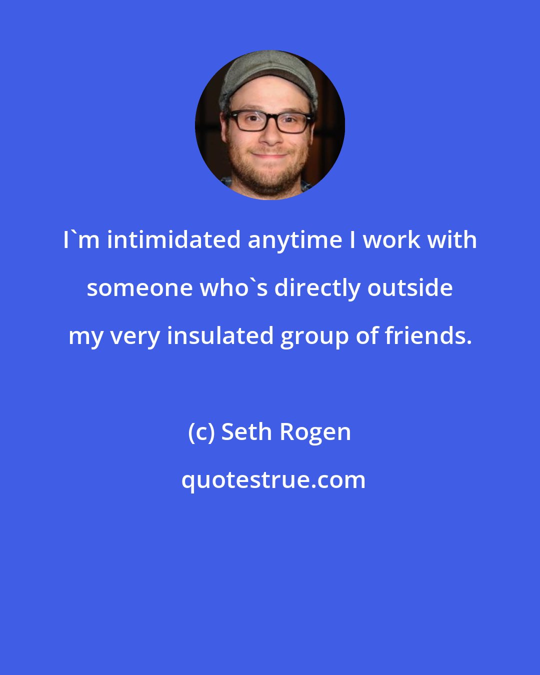 Seth Rogen: I'm intimidated anytime I work with someone who's directly outside my very insulated group of friends.