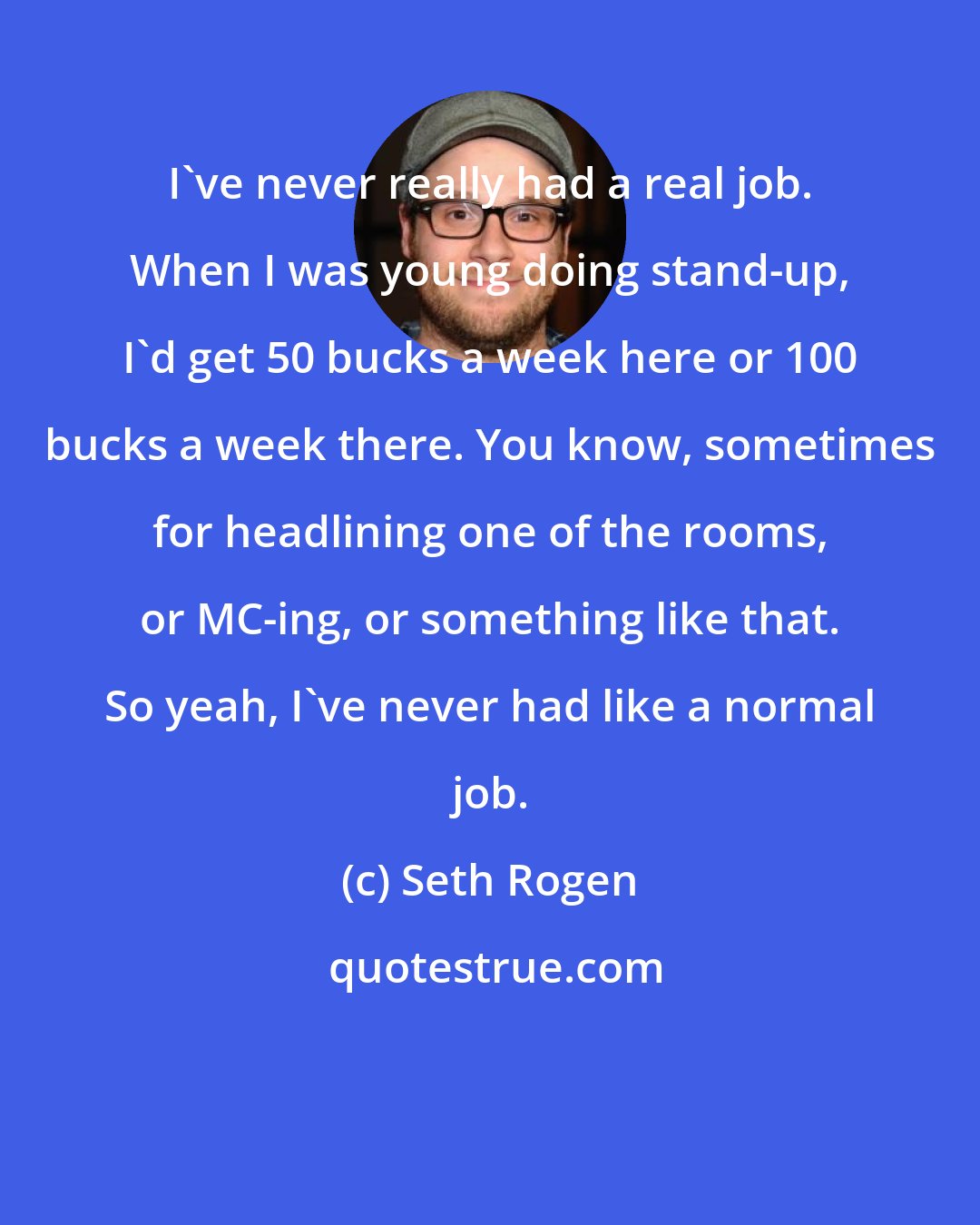 Seth Rogen: I've never really had a real job. When I was young doing stand-up, I'd get 50 bucks a week here or 100 bucks a week there. You know, sometimes for headlining one of the rooms, or MC-ing, or something like that. So yeah, I've never had like a normal job.