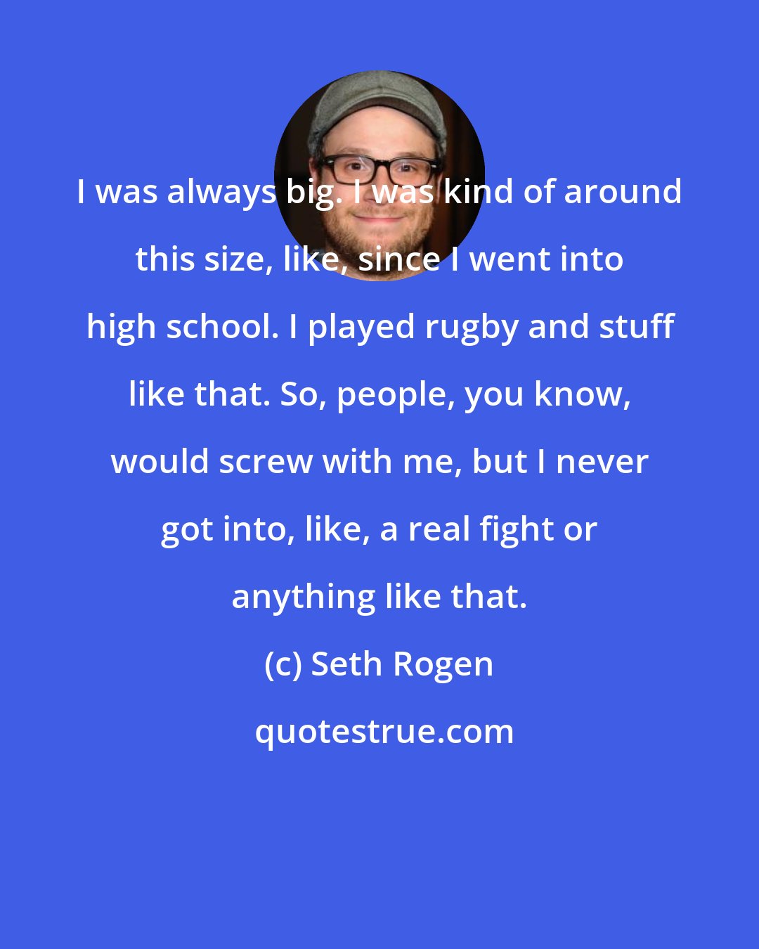 Seth Rogen: I was always big. I was kind of around this size, like, since I went into high school. I played rugby and stuff like that. So, people, you know, would screw with me, but I never got into, like, a real fight or anything like that.