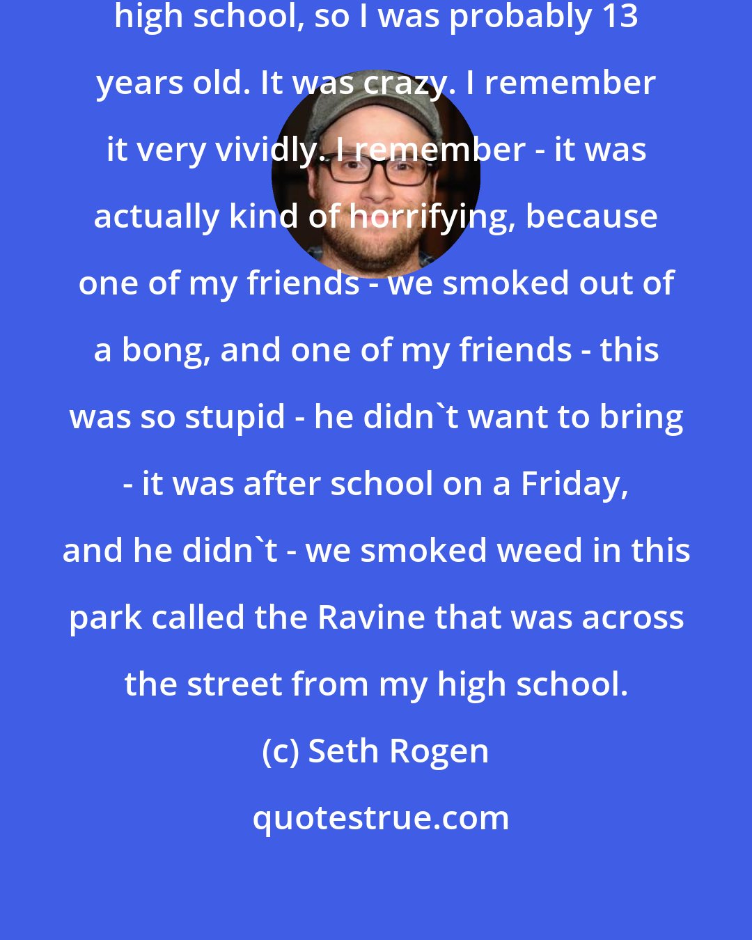 Seth Rogen: I was pretty young. I guess I was in high school, so I was probably 13 years old. It was crazy. I remember it very vividly. I remember - it was actually kind of horrifying, because one of my friends - we smoked out of a bong, and one of my friends - this was so stupid - he didn't want to bring - it was after school on a Friday, and he didn't - we smoked weed in this park called the Ravine that was across the street from my high school.