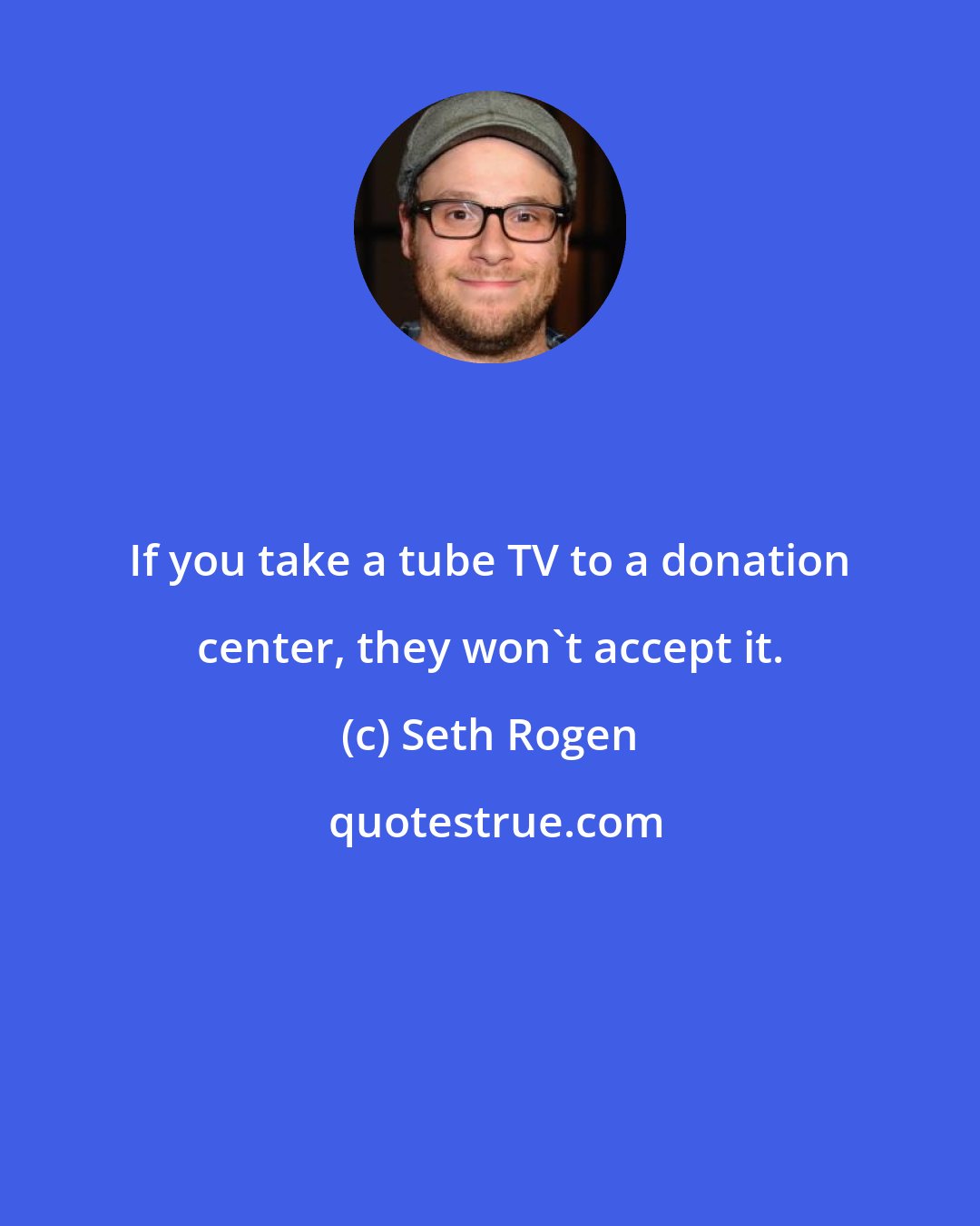 Seth Rogen: If you take a tube TV to a donation center, they won't accept it.