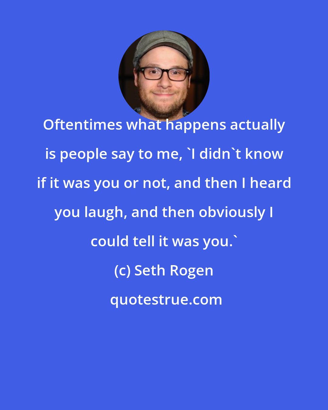 Seth Rogen: Oftentimes what happens actually is people say to me, 'I didn't know if it was you or not, and then I heard you laugh, and then obviously I could tell it was you.'