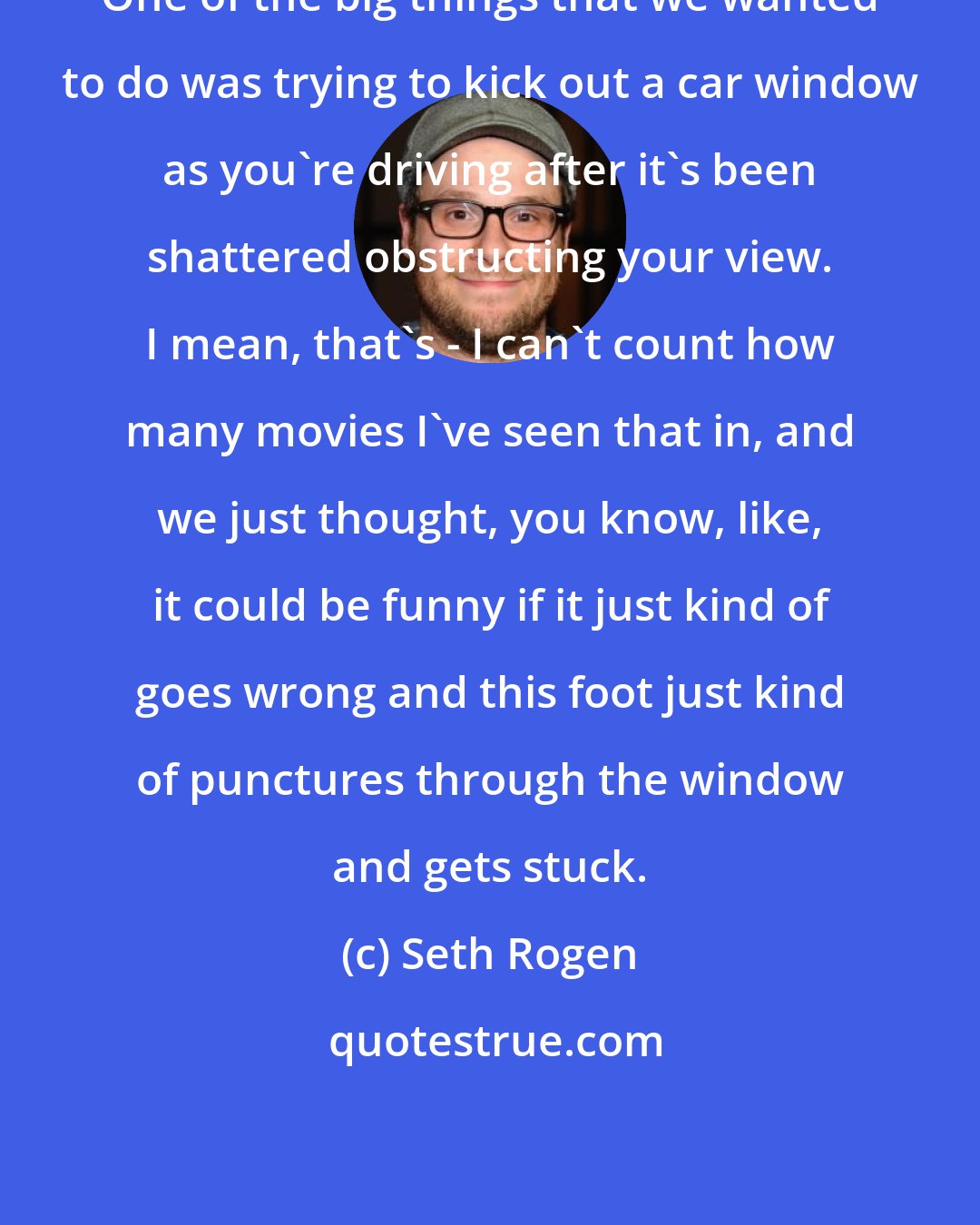 Seth Rogen: One of the big things that we wanted to do was trying to kick out a car window as you're driving after it's been shattered obstructing your view. I mean, that's - I can't count how many movies I've seen that in, and we just thought, you know, like, it could be funny if it just kind of goes wrong and this foot just kind of punctures through the window and gets stuck.