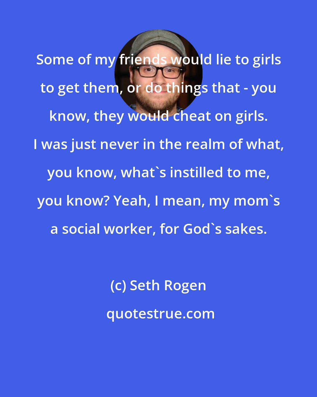 Seth Rogen: Some of my friends would lie to girls to get them, or do things that - you know, they would cheat on girls. I was just never in the realm of what, you know, what's instilled to me, you know? Yeah, I mean, my mom's a social worker, for God's sakes.